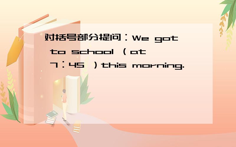 对括号部分提问：We got to school （at 7：45 ）this morning.