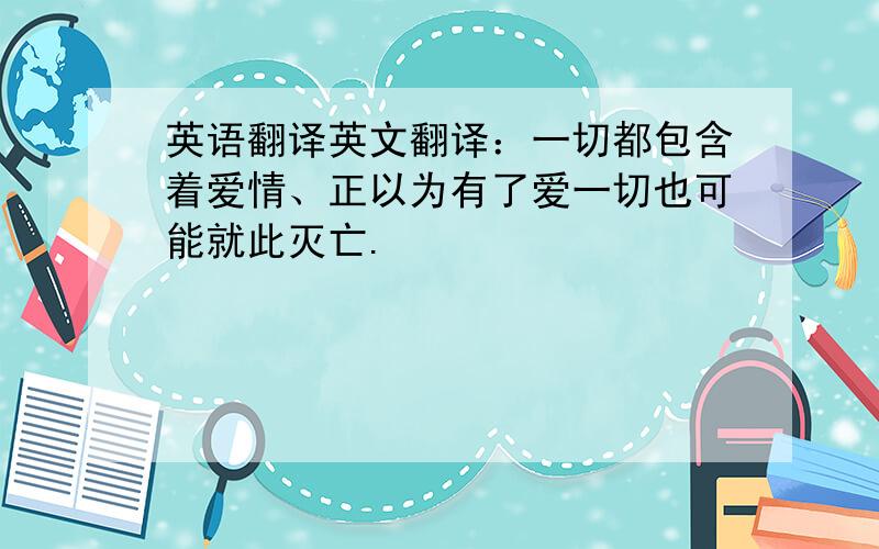 英语翻译英文翻译：一切都包含着爱情、正以为有了爱一切也可能就此灭亡.