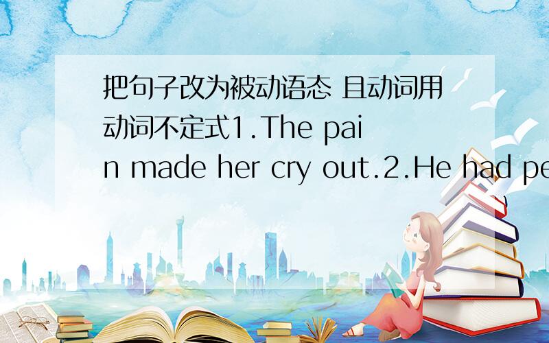 把句子改为被动语态 且动词用动词不定式1.The pain made her cry out.2.He had peter find him a house.3.I saw him leave the office 4.The paeents watched their son make a toy plane 5.She noticed a boy go into the room.6.I often heart her