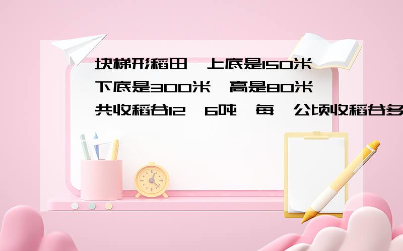 一块梯形稻田,上底是150米,下底是300米,高是80米,共收稻谷12,6吨,每一公顷收稻谷多少吨?