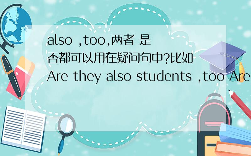 also ,too,两者 是否都可以用在疑问句中?比如 Are they also students ,too Are they students ,too also ,too,是否 都可以用在 要准确的解释2 as well 疑问句,肯定句 中 都可以用么.