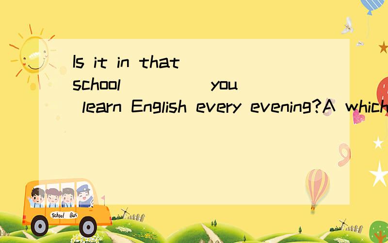 Is it in that school_____you learn English every evening?A which]B whereC thatD in whichWhy?