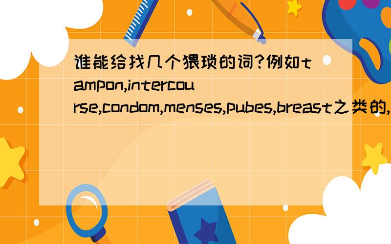 谁能给找几个猥琐的词?例如tampon,intercourse,condom,menses,pubes,breast之类的,呵呵.谢啦~我们在比赛.