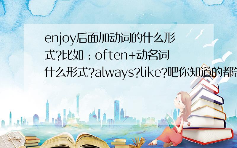 enjoy后面加动词的什么形式?比如：often+动名词什么形式?always?like?吧你知道的都告诉我吧!说的全的我会追加分!