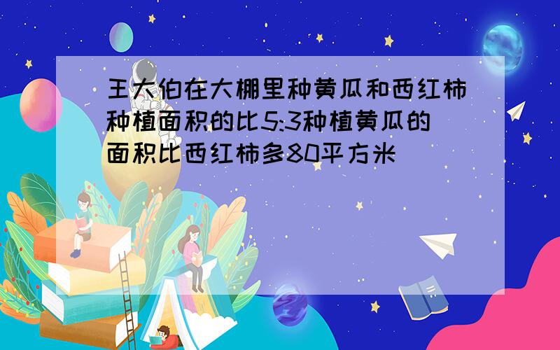 王大伯在大棚里种黄瓜和西红柿种植面积的比5:3种植黄瓜的面积比西红柿多80平方米