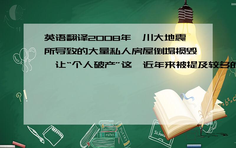 英语翻译2008年汶川大地震所导致的大量私人房屋倒塌损毁,让“个人破产”这一近年来被提及较多的制度再次成为焦点话题.5月31日,全国人大财经委原副主任委员贾志杰提出,针对大地震中倒