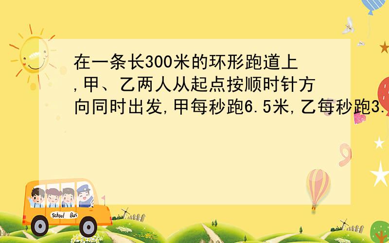 在一条长300米的环形跑道上,甲、乙两人从起点按顺时针方向同时出发,甲每秒跑6.5米,乙每秒跑3.5米.甲第一次追上乙时,两人各跑了多少米?甲第二次追上乙时,甲、乙两人个跑了多少圈?