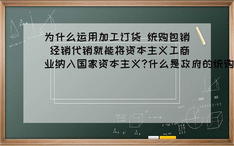 为什么运用加工订货 统购包销 经销代销就能将资本主义工商业纳入国家资本主义?什么是政府的统购包销 经销代销？