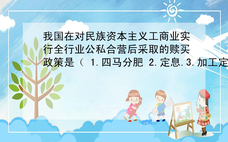 我国在对民族资本主义工商业实行全行业公私合营后采取的赎买政策是（ 1.四马分肥 2.定息.3.加工定货、统购包销.4.国家资本主义.