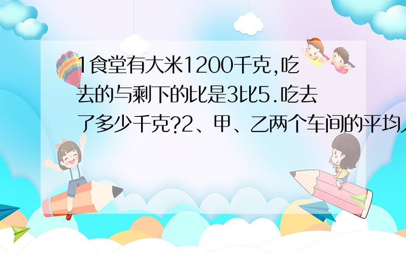 1食堂有大米1200千克,吃去的与剩下的比是3比5.吃去了多少千克?2、甲、乙两个车间的平均人数是36人,如果两个车间人数的比是5：7,这两个车间各有多少人?