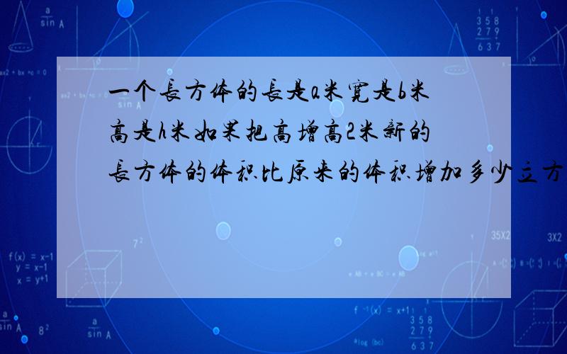 一个长方体的长是a米宽是b米高是h米如果把高增高2米新的长方体的体积比原来的体积增加多少立方米