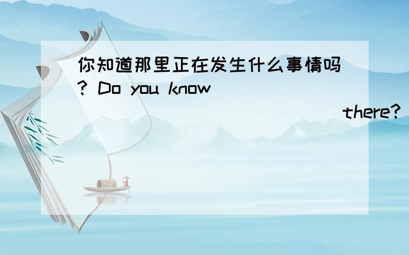 你知道那里正在发生什么事情吗? Do you know______ ____ ____there?