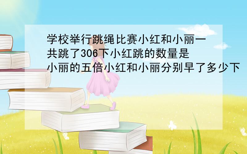 学校举行跳绳比赛小红和小丽一共跳了306下小红跳的数量是小丽的五倍小红和小丽分别早了多少下