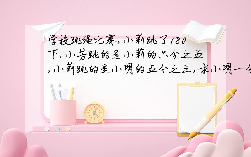 学校跳绳比赛,小莉跳了180下,小芳跳的是小莉的六分之五,小莉跳的是小明的五分之三,求小明一分钟跳多少下?