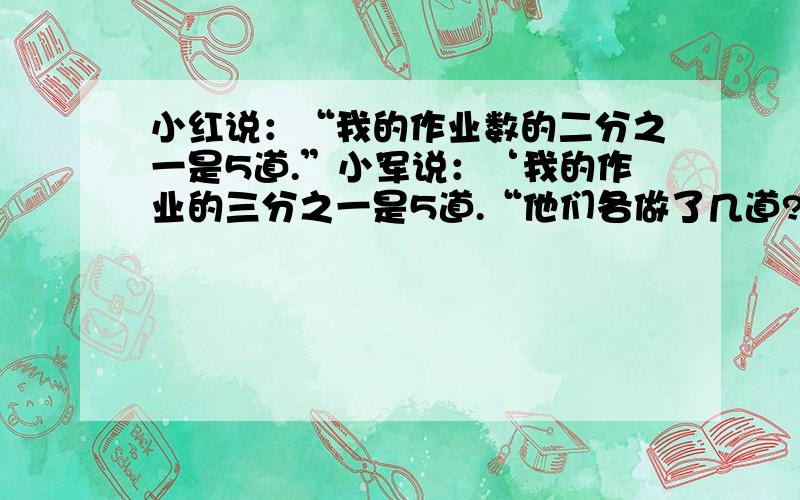 小红说：“我的作业数的二分之一是5道.”小军说：‘我的作业的三分之一是5道.“他们各做了几道?