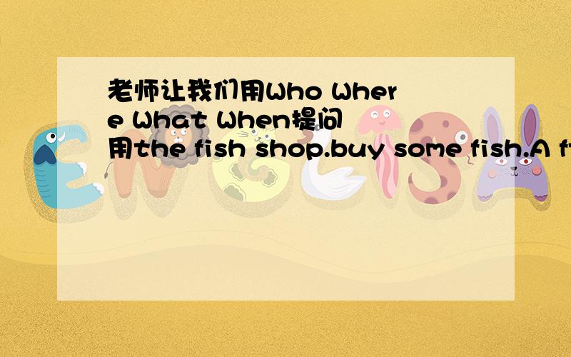 老师让我们用Who Where What When提问 用the fish shop.buy some fish.A fter supper .book ston.buy some boors .this Saturday .the libary.read boors.this sunday.the cinema.see a film.at 9：00 答.包含人物mother brother sister father .Who Whe