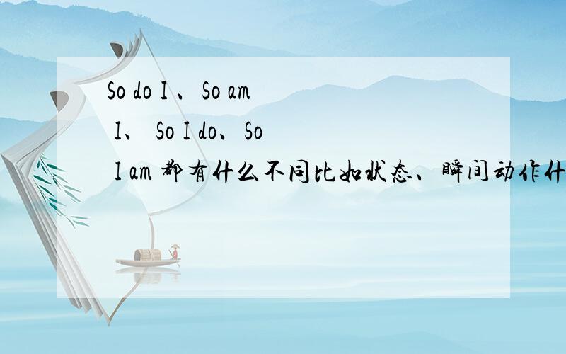 So do I 、So am I、 So I do、So I am 都有什么不同比如状态、瞬间动作什么的