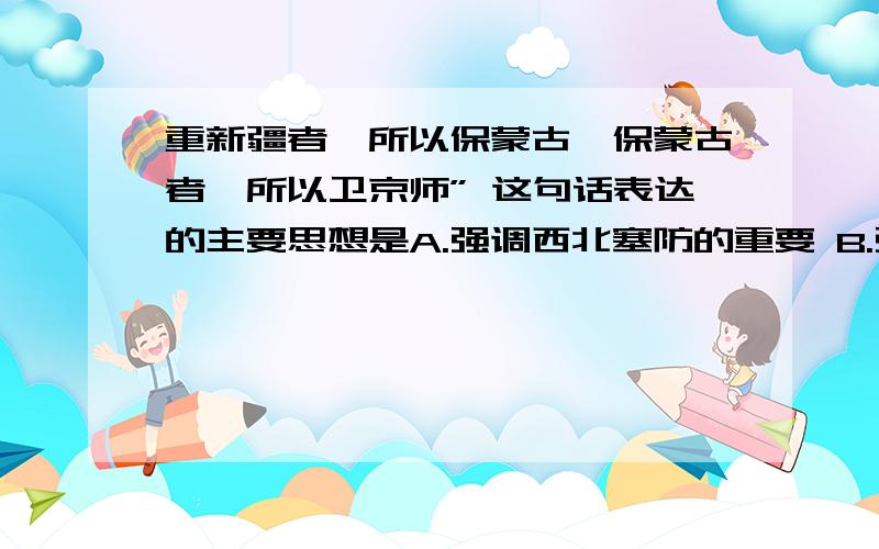 重新疆者,所以保蒙古,保蒙古者,所以卫京师” 这句话表达的主要思想是A.强调西北塞防的重要 B.强调东南海防的重要C.主张放弃西北塞防 D.中国西北边塞形势严峻