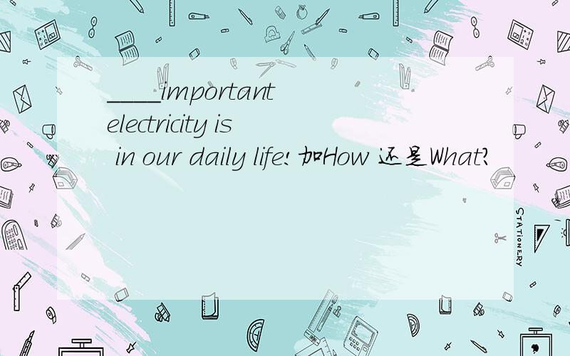 ____important electricity is in our daily life!加How 还是What?