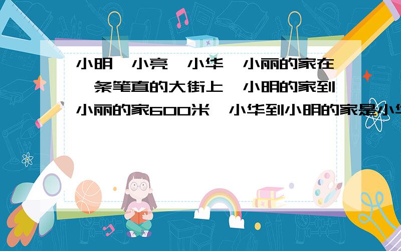 小明、小亮、小华、小丽的家在一条笔直的大街上,小明的家到小丽的家600米,小华到小明的家是小华到小丽家的2倍,小亮家在小明和小丽家的正中间.求小华和小亮家的距离是多少?