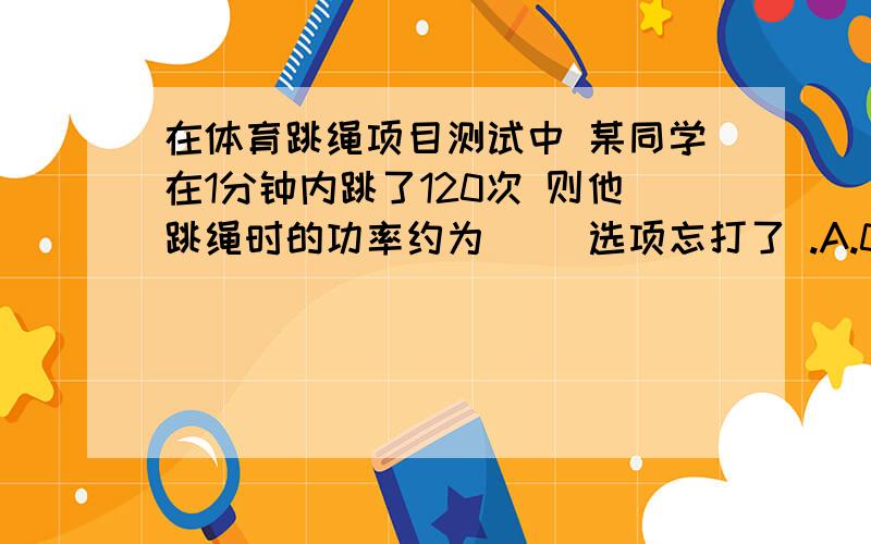 在体育跳绳项目测试中 某同学在1分钟内跳了120次 则他跳绳时的功率约为（ ）选项忘打了 .A.0.5瓦 B.5瓦 C.50瓦 D.500瓦