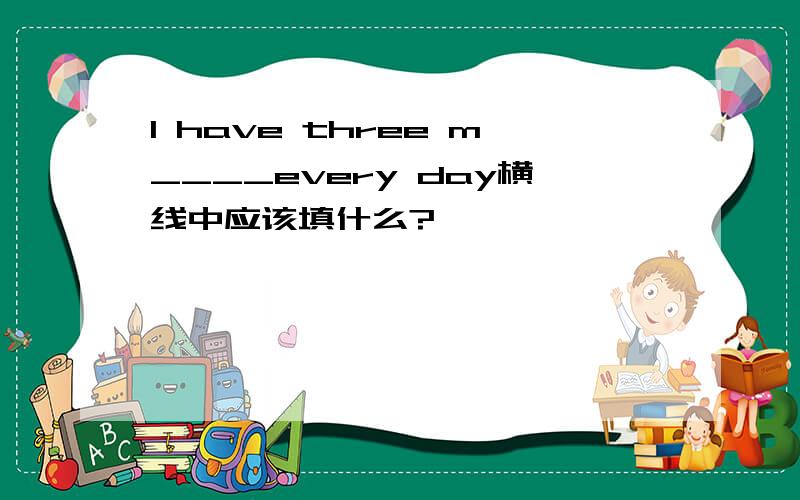 I have three m____every day横线中应该填什么?