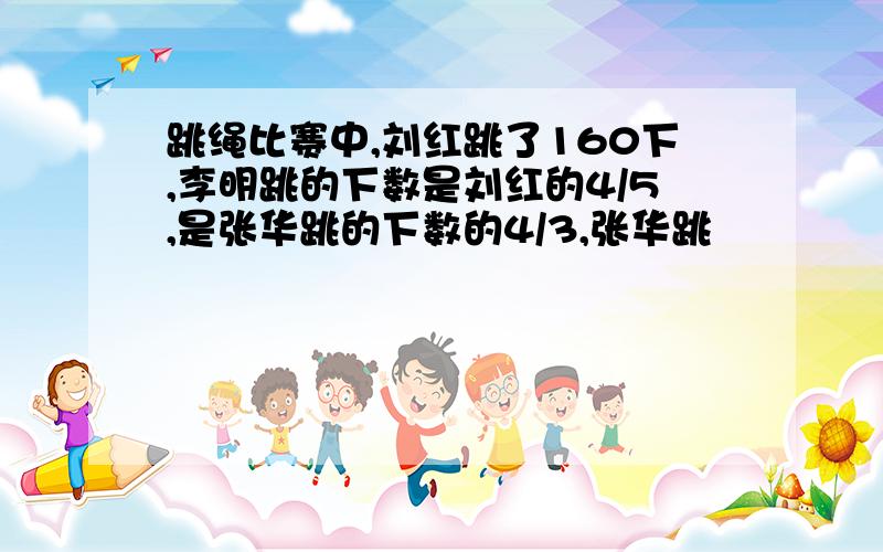 跳绳比赛中,刘红跳了160下,李明跳的下数是刘红的4/5,是张华跳的下数的4/3,张华跳