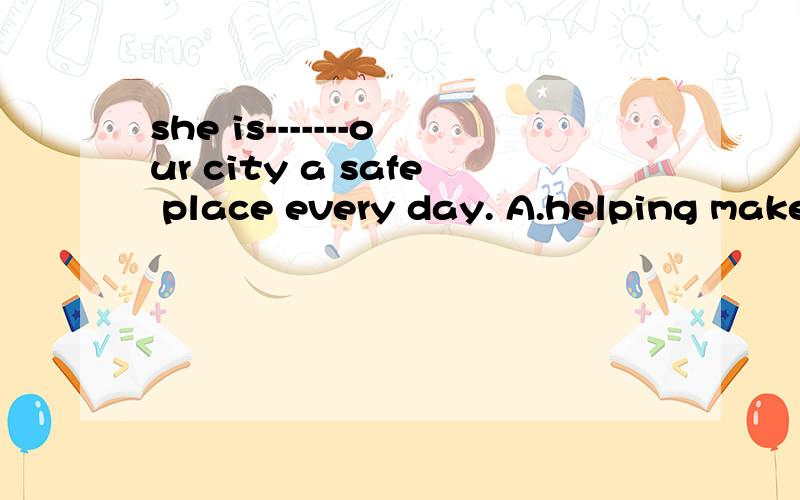 she is-------our city a safe place every day. A.helping make B.help making C.help makeD.helping made