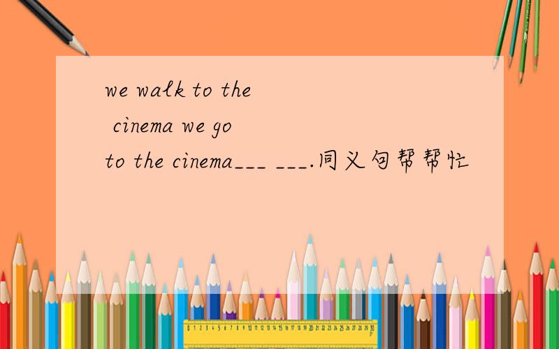 we walk to the cinema we go to the cinema___ ___.同义句帮帮忙