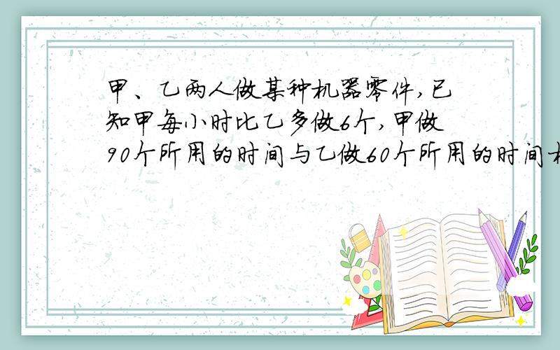 甲、乙两人做某种机器零件,已知甲每小时比乙多做6个,甲做90个所用的时间与乙做60个所用的时间相等,求甲和乙每小时各做多少个 按分式的方程去做,