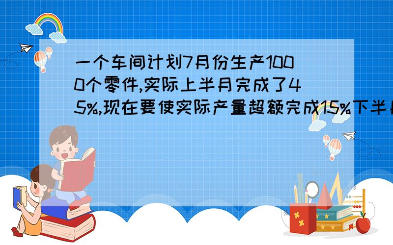 一个车间计划7月份生产1000个零件,实际上半月完成了45%,现在要使实际产量超额完成15%下半月还必须生产多少个零件