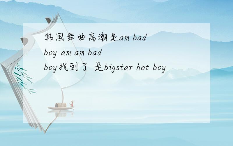 韩国舞曲高潮是am bad boy am am bad boy找到了 是bigstar hot boy