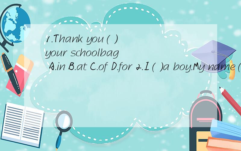 1.Thank you( )your schoolbag A.in B.at C.of D.for 2.I( )a boy.My name( )Bob.A.am;am B.am;isC.is;am D.is;is 3.Is that( )eraser?Yes.( )eraser is red.A.a;The B.tha A C.an;The D.is;isIs it your baseball?No,it's not.I( )it just now.A.spell B.help C.lost D