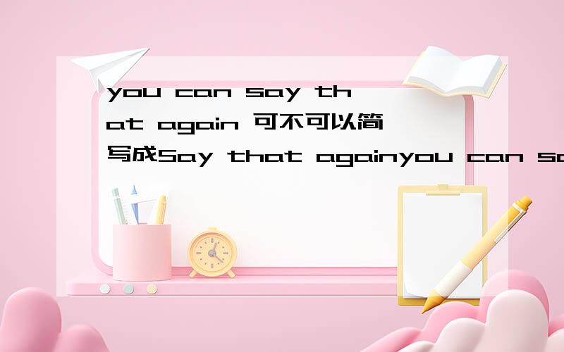 you can say that again 可不可以简写成Say that againyou can say that again 意思是你说的非常对.