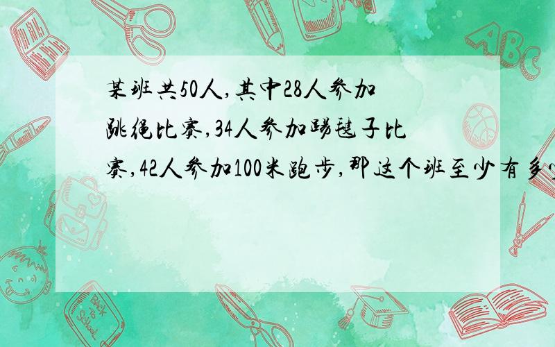 某班共50人,其中28人参加跳绳比赛,34人参加踢毽子比赛,42人参加100米跑步,那这个班至少有多少学生参加这三个项目的比赛？