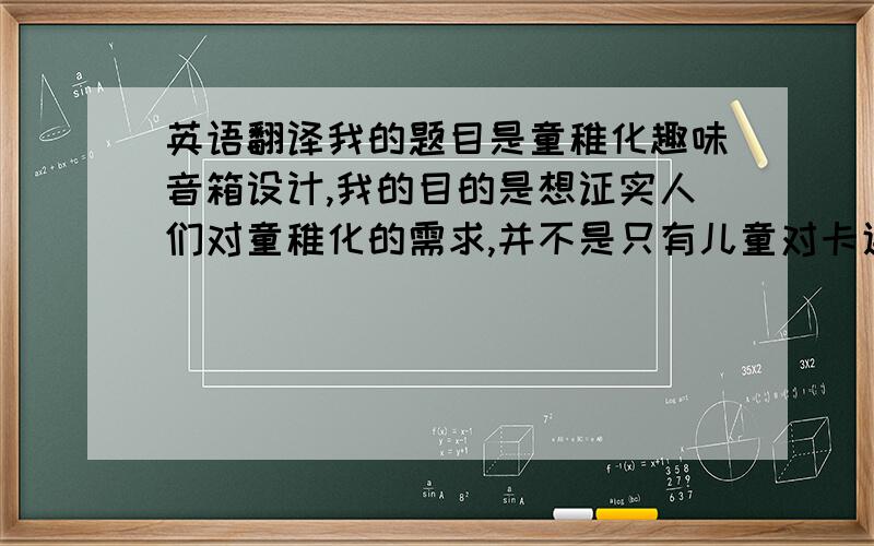 英语翻译我的题目是童稚化趣味音箱设计,我的目的是想证实人们对童稚化的需求,并不是只有儿童对卡通玩意才感兴趣,很多成年人甚至老年人对它都是有需求的.近些年来具有童稚化趣味的产