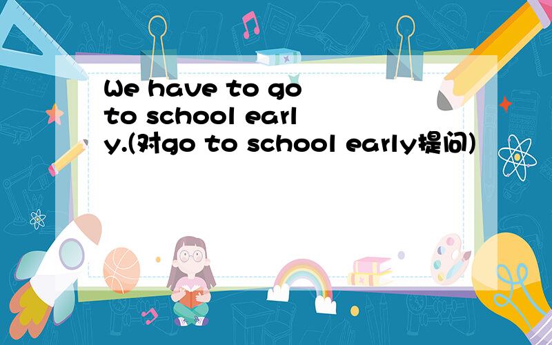 We have to go to school early.(对go to school early提问)