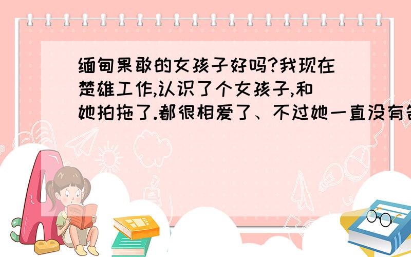 缅甸果敢的女孩子好吗?我现在楚雄工作,认识了个女孩子,和她拍拖了.都很相爱了、不过她一直没有告诉我,她不是中国人.她真实身份是缅甸国籍、她们的地区就相当我们国家的一个市那里,是