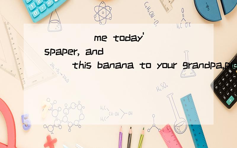 ____ me today'spaper, and ____ this banana to your grandpa,please. A. Take; bring B.Bring;takeC. Carry; bring     D.Take;carry