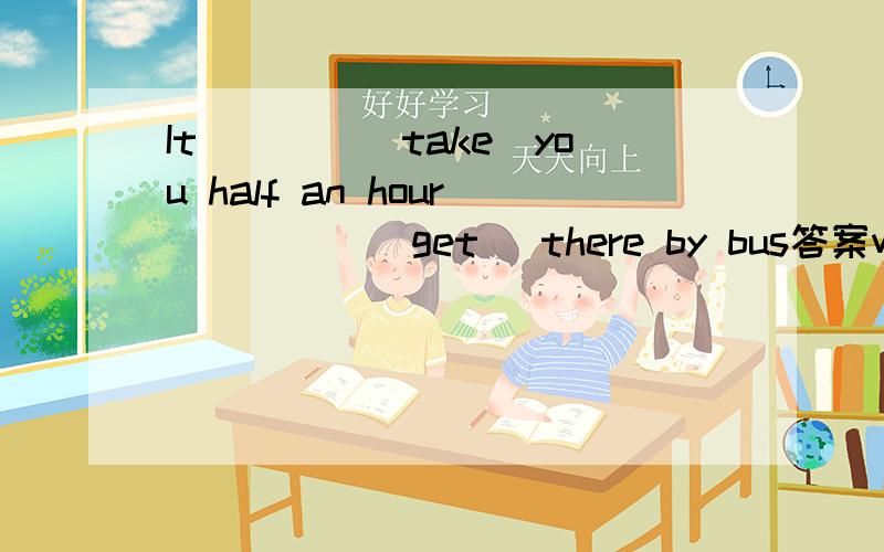 It____(take)you half an hour_____(get) there by bus答案will take;to get 为什么不填takes