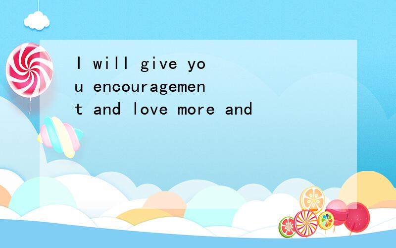 I will give you encouragement and love more and