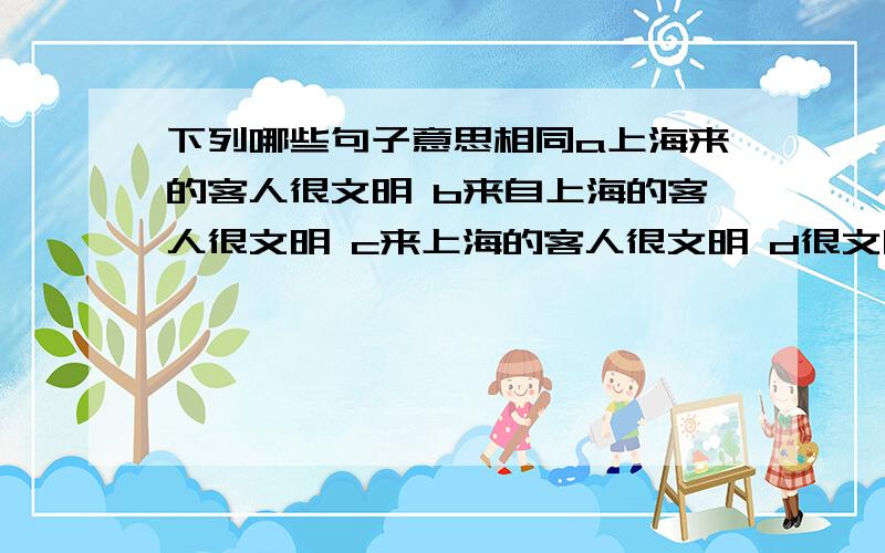 下列哪些句子意思相同a上海来的客人很文明 b来自上海的客人很文明 c来上海的客人很文明 d很文明的客人来自上海c是肯定错了，a和b是一样的，但d意思是不是和ab一样呢？我认为这个句子只