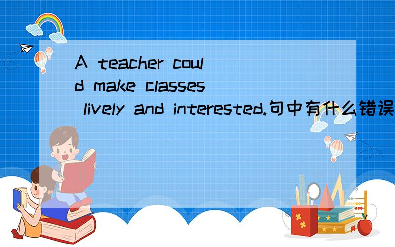 A teacher could make classes lively and interested.句中有什么错误