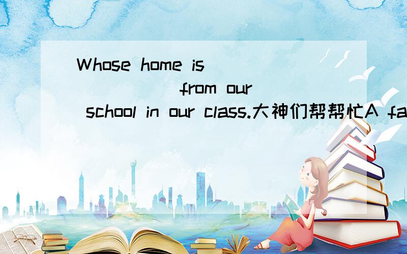 Whose home is _____ from our school in our class.大神们帮帮忙A father B far Cthe father D the fathest 答案及原因