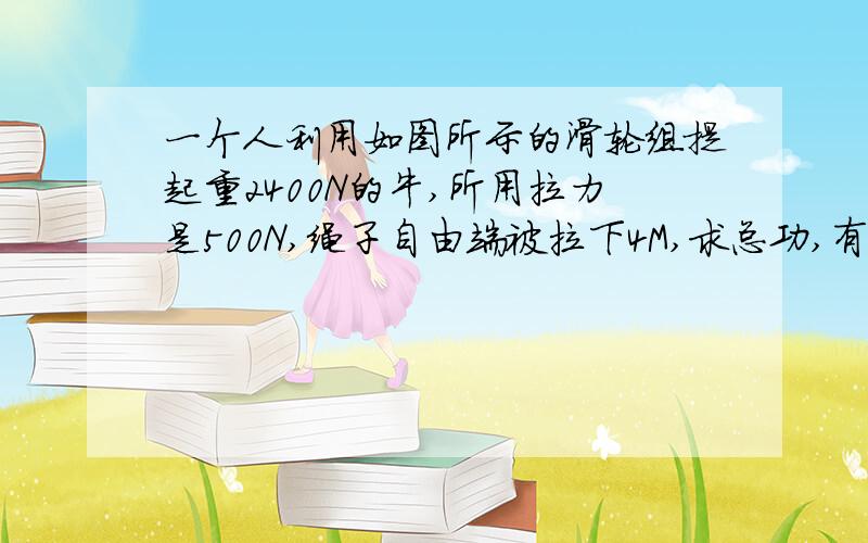 一个人利用如图所示的滑轮组提起重2400N的牛,所用拉力是500N,绳子自由端被拉下4M,求总功,有用功和机械那个图就是一个人拉着滑轮组,然后有8股绳子绑着牛,要求总功和有用功和机械效力~