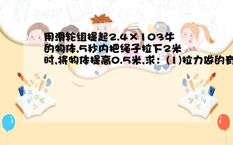 用滑轮组提起2.4×103牛的物体,5秒内把绳子拉下2米时,将物体提高0.5米,求：(1)拉力做的有用功；(2)若滑轮组的机械效率是80%,则作用在绳端的拉力多大；(3)拉力的功率多大.