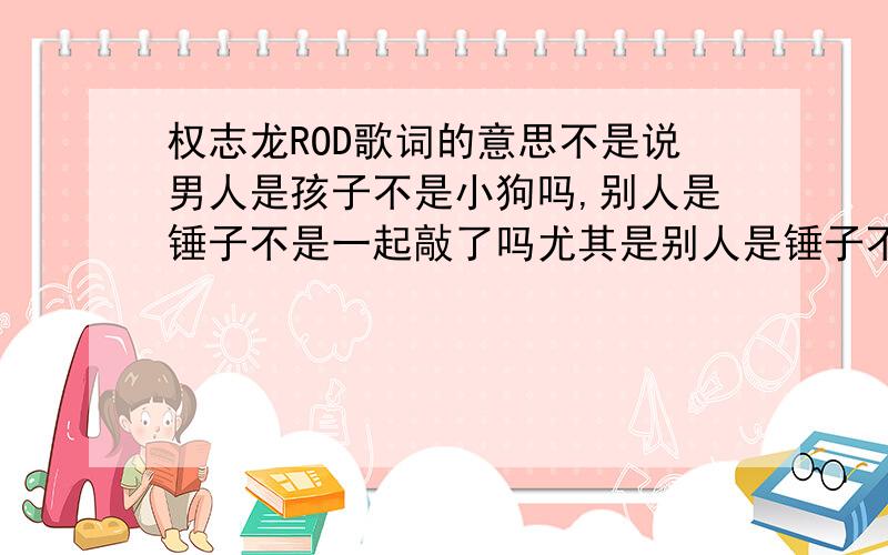 权志龙ROD歌词的意思不是说男人是孩子不是小狗吗,别人是锤子不是一起敲了吗尤其是别人是锤子不是一起敲了吗