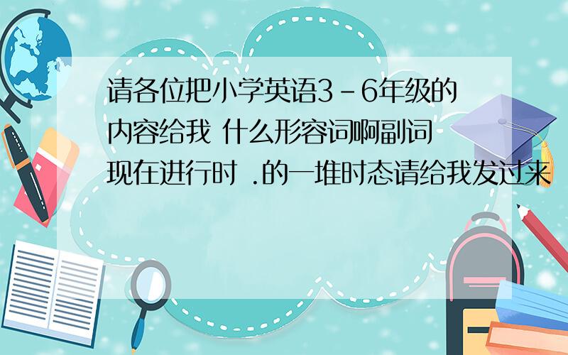 请各位把小学英语3-6年级的内容给我 什么形容词啊副词 现在进行时 .的一堆时态请给我发过来