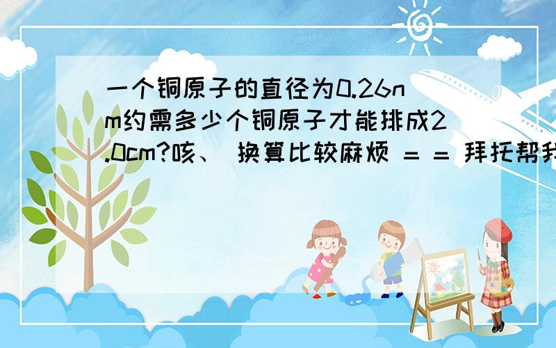 一个铜原子的直径为0.26nm约需多少个铜原子才能排成2.0cm?咳、 换算比较麻烦 = = 拜托帮我算算吧、、 3Q~