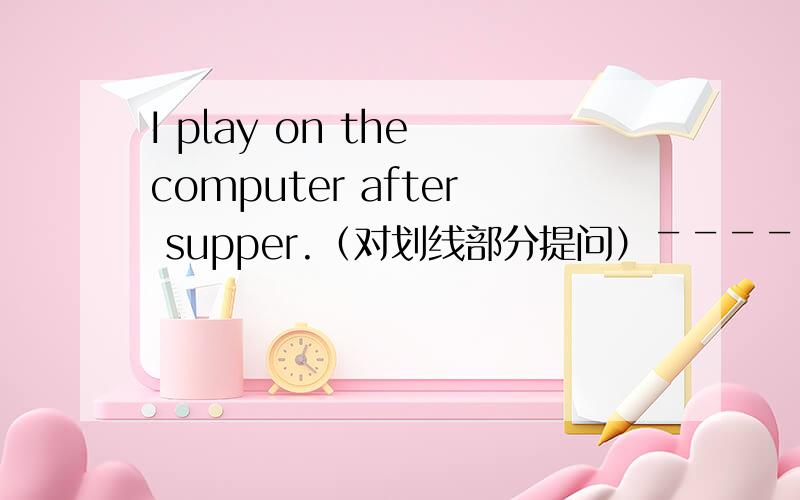 I play on the computer after supper.（对划线部分提问）￣￣￣￣￣￣￣....改为（空） （空）you play on the computer？